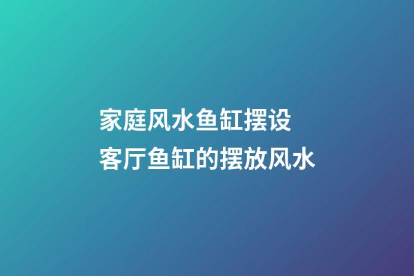 家庭风水鱼缸摆设 客厅鱼缸的摆放风水